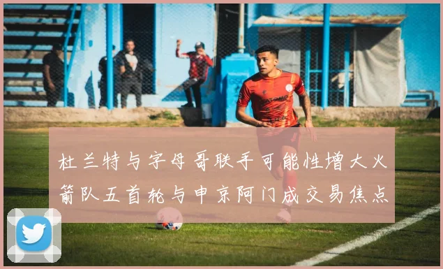 杜兰特与字母哥联手可能性增大火箭队五首轮与申京阿门成交易焦点