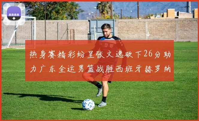 热身赛精彩纷呈张文逸砍下26分助力广东全运男篮战胜西班牙赫罗纳队