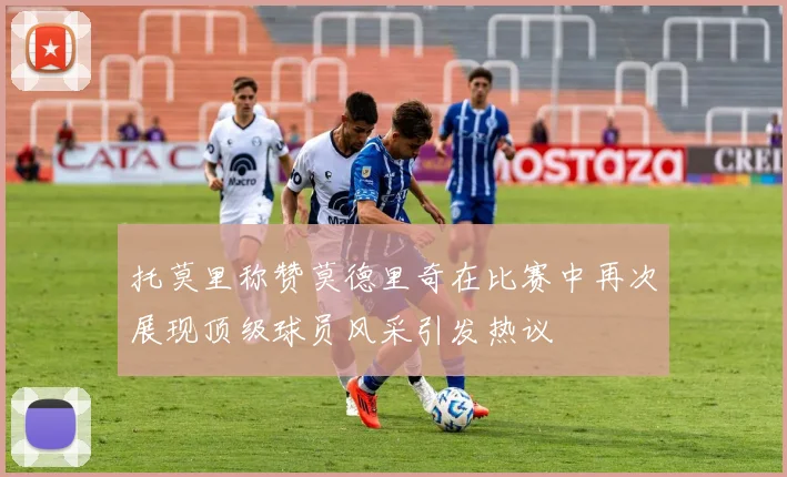 托莫里称赞莫德里奇在比赛中再次展现顶级球员风采引发热议