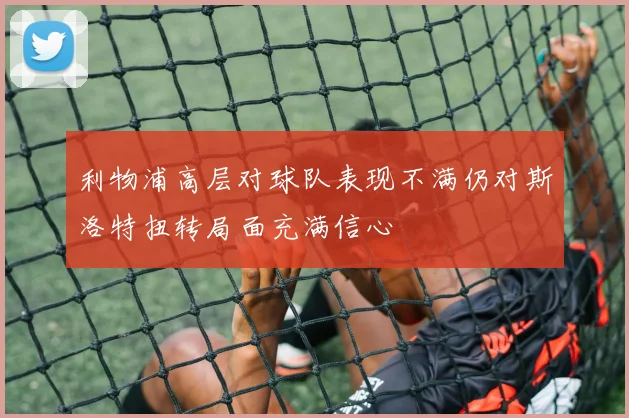 利物浦高层对球队表现不满仍对斯洛特扭转局面充满信心
