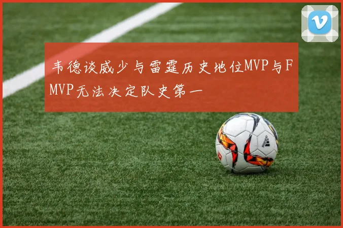 韦德谈威少与雷霆历史地位MVP与FMVP无法决定队史第一