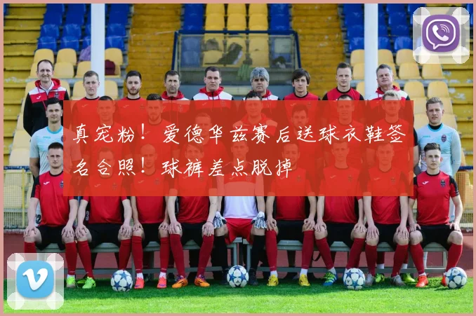 真宠粉！爱德华兹赛后送球衣鞋签名合照！球裤差点脱掉