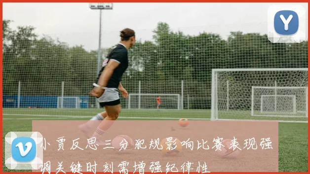 小贾反思三分犯规影响比赛表现强调关键时刻需增强纪律性