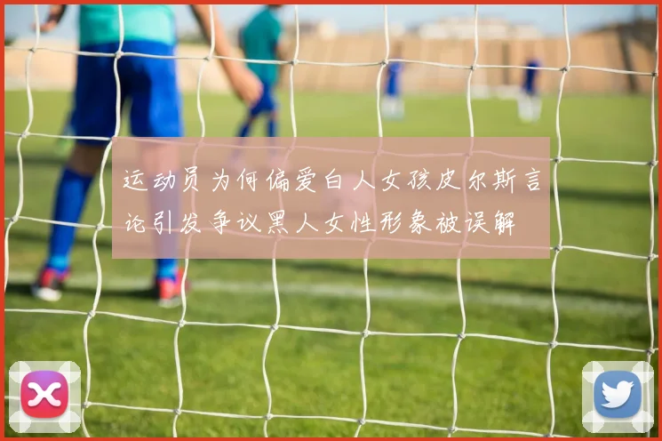 运动员为何偏爱白人女孩皮尔斯言论引发争议黑人女性形象被误解