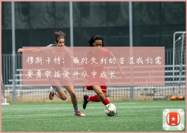 穆斯卡特：面对失利的苦涩我们需要勇敢接受并从中成长