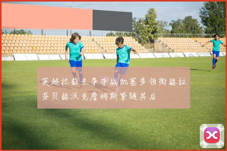 英超拦截王争夺战凯塞多领衔赫拉芬贝赫沃克詹姆斯紧随其后