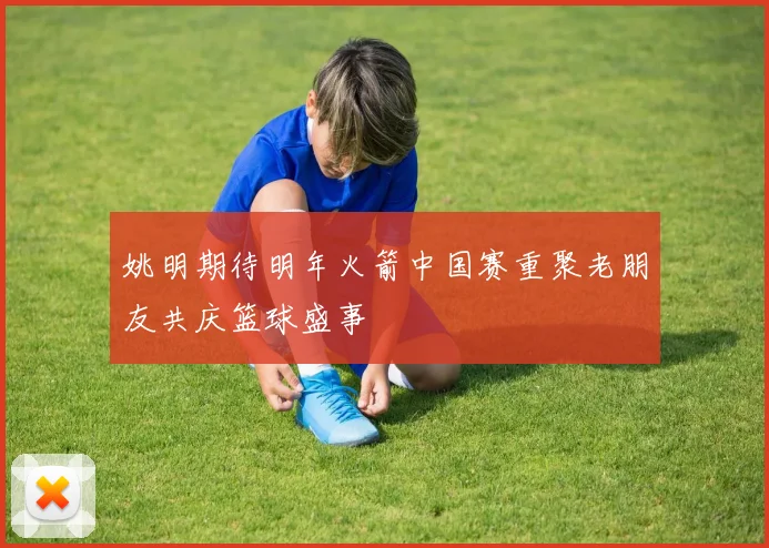 姚明期待明年火箭中国赛重聚老朋友共庆篮球盛事