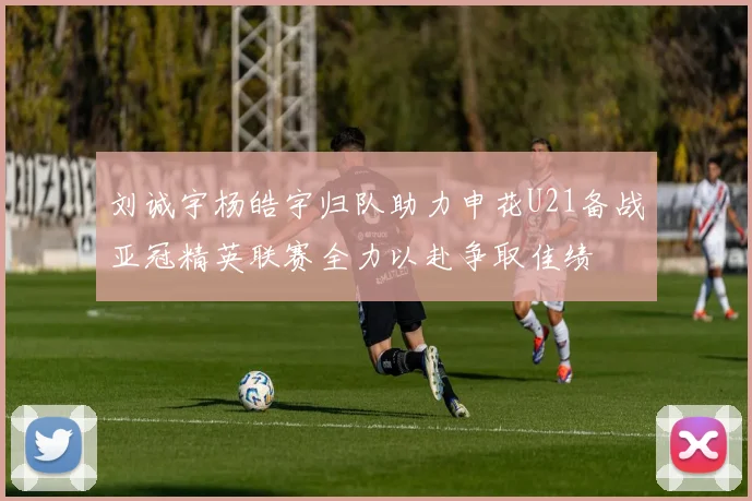 刘诚宇杨皓宇归队助力申花U21备战亚冠精英联赛全力以赴争取佳绩