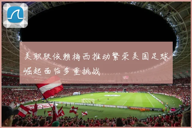美职联依赖梅西推动繁荣美国足球崛起面临多重挑战