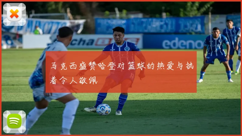 马克西盛赞哈登对篮球的热爱与执着令人敬佩