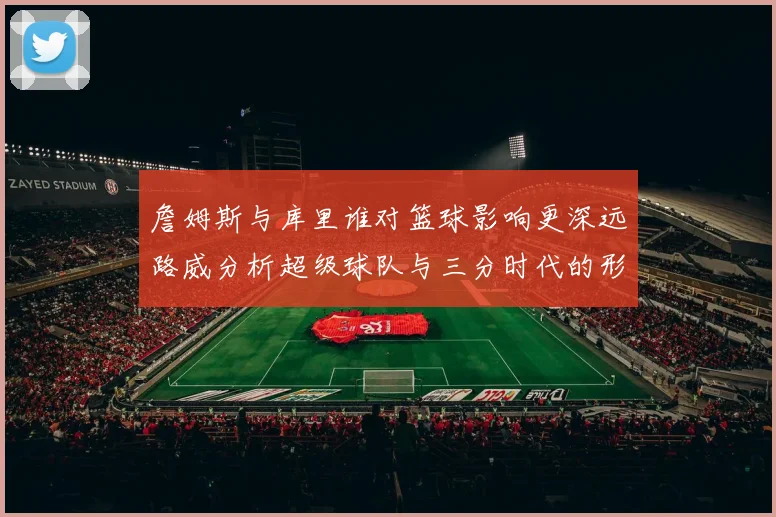 詹姆斯与库里谁对篮球影响更深远路威分析超级球队与三分时代的形成