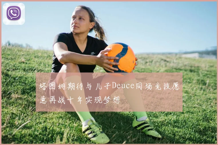 塔图姆期待与儿子Deuce同场竞技愿意再战十年实现梦想