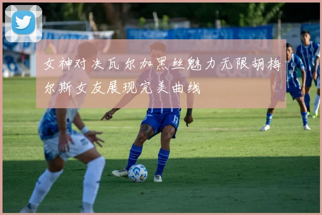 女神对决瓦尔加黑丝魅力无限胡梅尔斯女友展现完美曲线